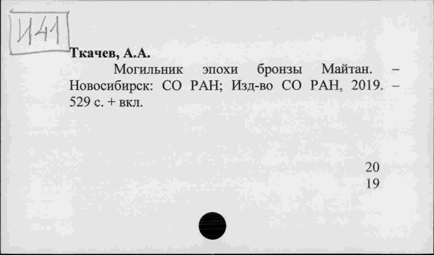 ﻿Ткачев, А. А.
Могильник эпохи бронзы Майтан. -Новосибирск: СО РАН; Изд-во СО РАН, 2019. -529 с. + вкл.
20
19